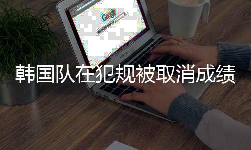 韓國隊在犯規(guī)被取消成績后的心態(tài)，有說有笑展現(xiàn)團隊精神