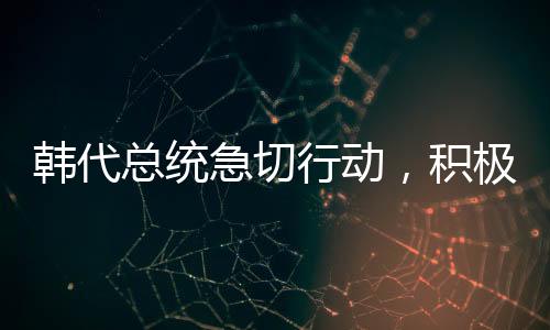 韓代總統(tǒng)急切行動，積極向美國解釋與溝通