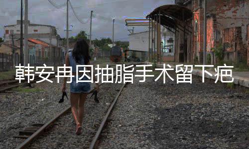 韓安冉因抽脂手術(shù)留下疤痕，經(jīng)歷引人關(guān)注