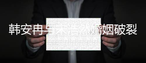 韓安冉與宋浩然婚姻破裂，傳聞鬧離婚內(nèi)幕揭秘