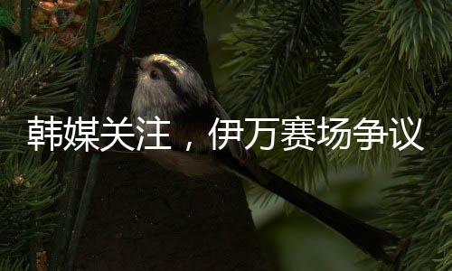 韓媒關(guān)注，伊萬賽場爭議一幕，揪衣領(lǐng)事件引發(fā)關(guān)注