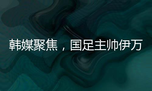 韓媒聚焦，國足主帥伊萬遭揪衣領(lǐng)事件全面解讀