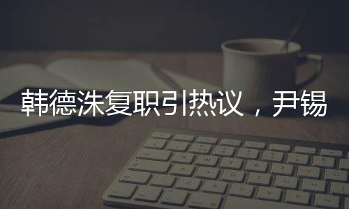 韓德洙復(fù)職引熱議，尹錫悅未來成焦點(diǎn)