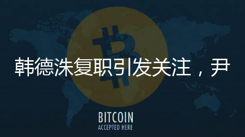 韓德洙復(fù)職引發(fā)關(guān)注，尹錫悅何去何從？