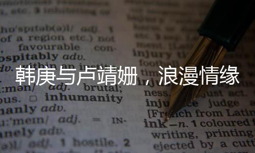 韓庚與盧靖姍，浪漫情緣，一見鐘情的美好邂逅