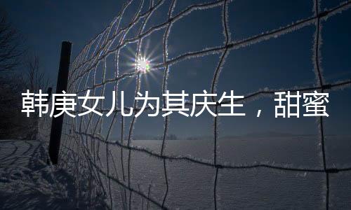 韓庚女兒為其慶生，甜蜜分享首個生日蛋糕故事