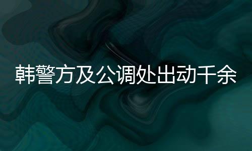 韓警方及公調(diào)處出動千余人逮捕尹錫悅，引發(fā)社會關注