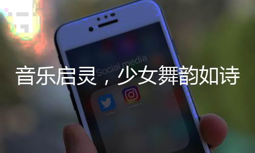 音樂啟靈，少女舞韻如詩——一場視覺與聽覺的盛宴