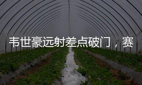韋世豪遠(yuǎn)射差點(diǎn)破門，賽場(chǎng)上的驚險(xiǎn)瞬間與期待中的突破