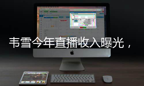 韋雪今年直播收入曝光，超過9億，成為業(yè)界新焦點(diǎn)