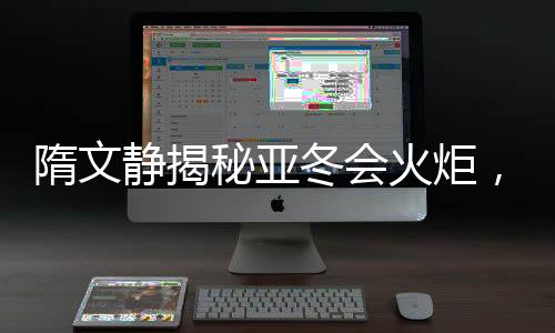 隋文靜揭秘亞冬會火炬，熊熊燃燒的文化與藝術(shù)之光