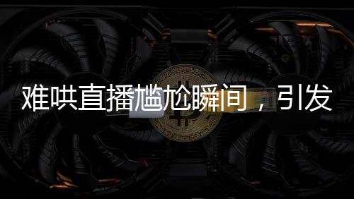 難哄直播尷尬瞬間，引發(fā)網(wǎng)友熱議
