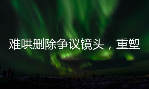 難哄刪除爭(zhēng)議鏡頭，重塑作品平衡與尊重