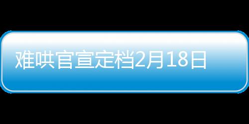 難哄官宣定檔2月18日，備受矚目的影視作品即將震撼上映