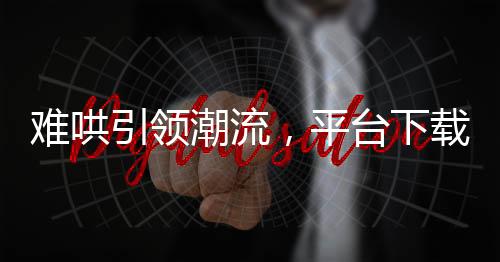 難哄引領潮流，平臺下載量飆升近兩倍