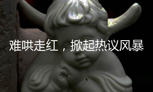 難哄走紅，掀起熱議風(fēng)暴