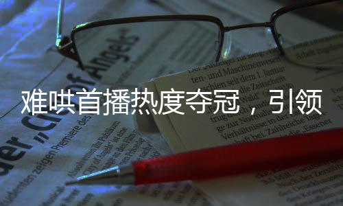難哄首播熱度奪冠，引領(lǐng)全新視聽(tīng)風(fēng)潮