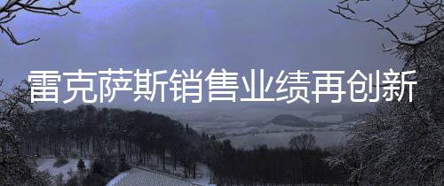 雷克薩斯銷售業(yè)績?cè)賱?chuàng)新高，突破18萬輛大關(guān)