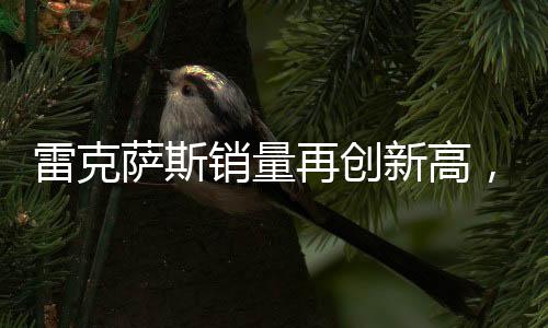 雷克薩斯銷量再創(chuàng)新高，突破18萬輛大關(guān)，彰顯豪華市場強(qiáng)勁實(shí)力