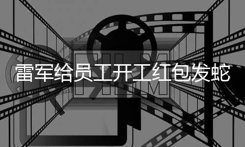 雷軍給員工開工紅包發(fā)蛇鈔，獨(dú)特激勵(lì)顯現(xiàn)人文關(guān)懷與管理智慧