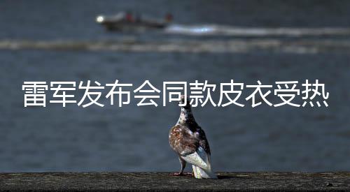 雷軍發(fā)布會同款皮衣受熱捧，五分鐘內斷貨——潮流與實力的碰撞