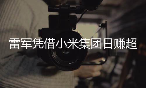 雷軍憑借小米集團日賺超1800萬，揭秘他的成功之路與商業(yè)智慧