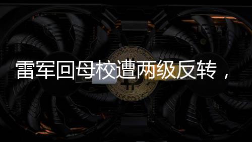 雷軍回母校遭兩級反轉(zhuǎn)，一場意外的驚喜與打擾？