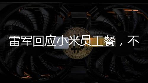 雷軍回應(yīng)小米員工餐，不只是十五元那么簡單