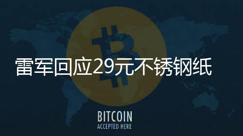 雷軍回應29元不銹鋼紙杯賣爆，產(chǎn)品熱銷背后的故事