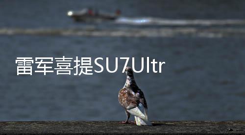 雷軍喜提SU7Ultra，科技新貴的全新之選