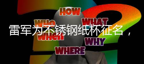 雷軍為不銹鋼紙杯征名，創(chuàng)新產(chǎn)品背后的故事