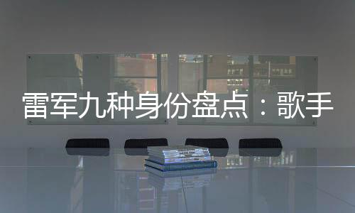 雷軍九種身份盤點：歌手與專車司機 哪個更讓你意外