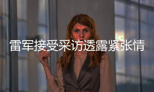 雷軍接受采訪透露緊張情緒，透露未來(lái)發(fā)展展望