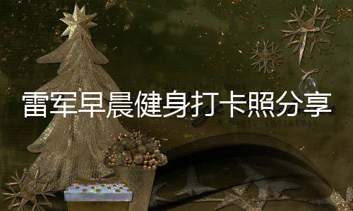 雷軍早晨健身打卡照分享，日常鍛煉成就非凡人生