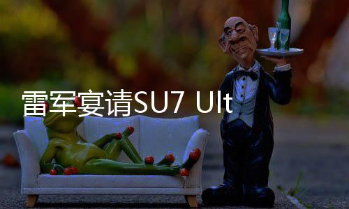 雷軍宴請(qǐng)SU7 Ultra準(zhǔn)車主，共話未來科技與品質(zhì)之旅