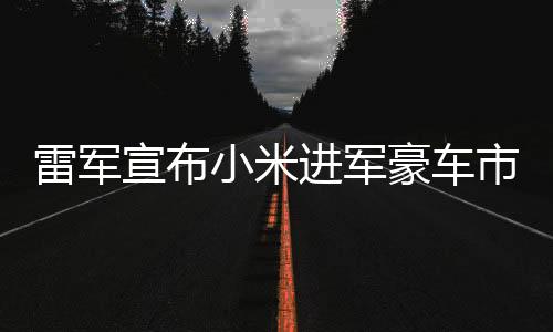 雷軍宣布小米進(jìn)軍豪車市場(chǎng)，開(kāi)啟全新科技跨界之旅
