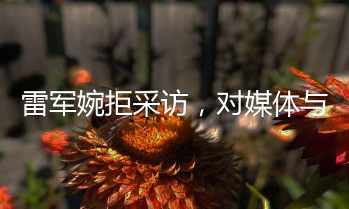 雷軍婉拒采訪，對媒體與個人生活的獨特見解