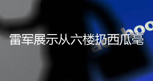 雷軍展示從六樓扔西瓜毫發(fā)無(wú)損，科技力量背后的產(chǎn)品實(shí)力展現(xiàn)