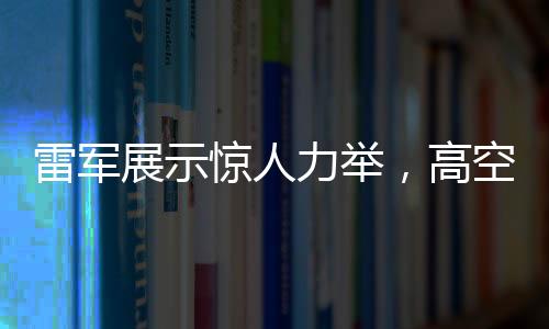 雷軍展示驚人力舉，高空拋西瓜驗(yàn)證手機(jī)耐摔性奇跡時(shí)刻——專訪解讀神奇一擲背后科技力量與品牌自信