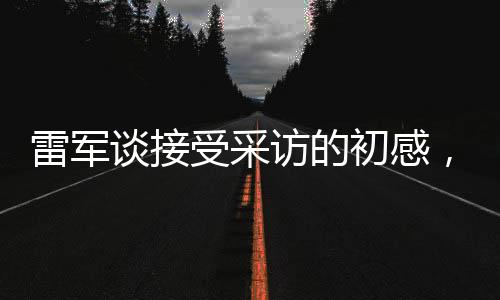雷軍談接受采訪的初感，首秀緊張情緒中的堅(jiān)持與自信塑造之旅