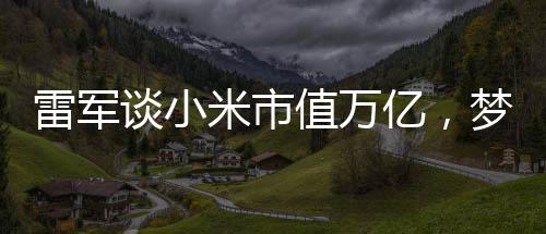 雷軍談小米市值萬(wàn)億，夢(mèng)想照進(jìn)現(xiàn)實(shí)的一二三四五六七八九十步