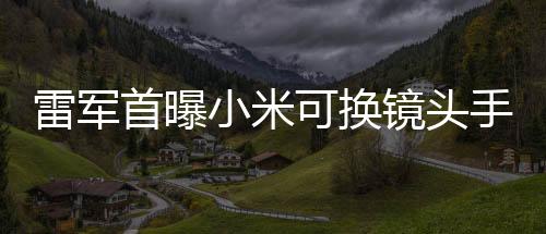 雷軍首曝小米可換鏡頭手機(jī)，創(chuàng)新科技引領(lǐng)手機(jī)行業(yè)新潮流