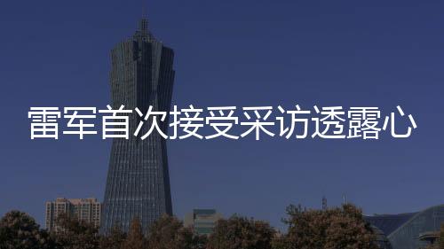 雷軍首次接受采訪透露心情，初次面對(duì)鏡頭有點(diǎn)小緊張