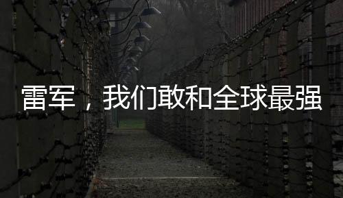 雷軍，我們敢和全球最強(qiáng)對手比拼——引領(lǐng)科技潮流的勇敢宣言