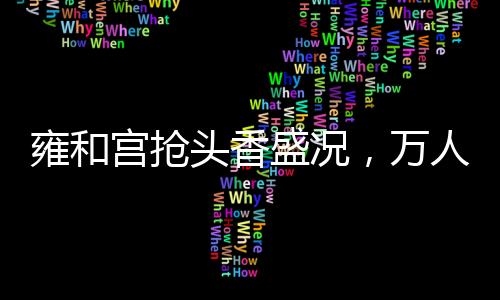 雍和宮搶頭香盛況，萬(wàn)人空巷，共襄盛舉