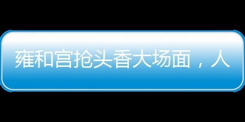雍和宮搶頭香大場面，人頭攢動，香火鼎盛