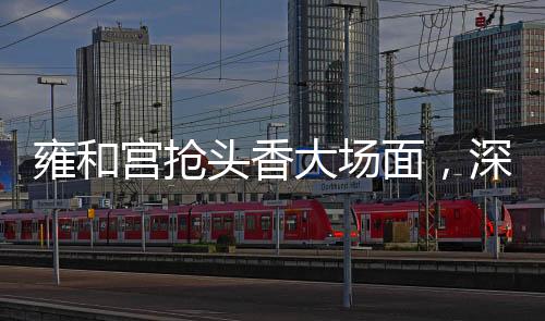 雍和宮搶頭香大場(chǎng)面，深度解析一樁備受關(guān)注的文化盛事