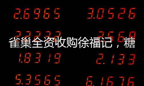 雀巢全資收購徐福記，糖果巨頭迎來新篇章