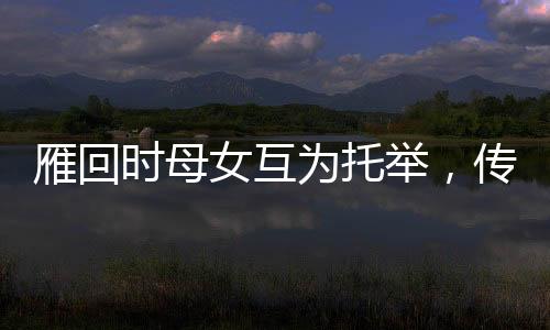 雁回時(shí)母女互為托舉，傳承文化之美