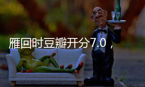雁回時(shí)豆瓣開分7.0，一部備受矚目的影視佳作